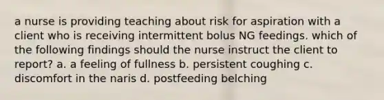 a nurse is providing teaching about risk for aspiration with a client who is receiving intermittent bolus NG feedings. which of the following findings should the nurse instruct the client to report? a. a feeling of fullness b. persistent coughing c. discomfort in the naris d. postfeeding belching