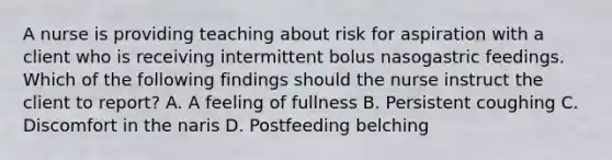 A nurse is providing teaching about risk for aspiration with a client who is receiving intermittent bolus nasogastric feedings. Which of the following findings should the nurse instruct the client to report? A. A feeling of fullness B. Persistent coughing C. Discomfort in the naris D. Postfeeding belching