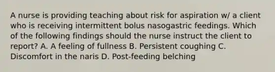 A nurse is providing teaching about risk for aspiration w/ a client who is receiving intermittent bolus nasogastric feedings. Which of the following findings should the nurse instruct the client to report? A. A feeling of fullness B. Persistent coughing C. Discomfort in the naris D. Post-feeding belching