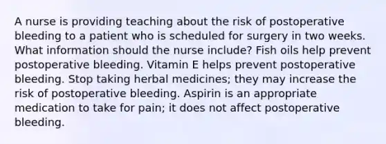 A nurse is providing teaching about the risk of postoperative bleeding to a patient who is scheduled for surgery in two weeks. What information should the nurse include? Fish oils help prevent postoperative bleeding. Vitamin E helps prevent postoperative bleeding. Stop taking herbal medicines; they may increase the risk of postoperative bleeding. Aspirin is an appropriate medication to take for pain; it does not affect postoperative bleeding.