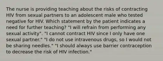 The nurse is providing teaching about the risks of contracting HIV from sexual partners to an adolescent male who tested negative for HIV. Which statement by the patient indicates a need for further teaching? "I will refrain from performing any sexual activity". "I cannot contract HIV since I only have one sexual partner." "I do not use intravenous drugs, so I would not be sharing needles." "I should always use barrier contraception to decrease the risk of HIV infection."