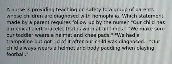 A nurse is providing teaching on safety to a group of parents whose children are diagnosed with hemophilia. Which statement made by a parent requires follow-up by the nurse? "Our child has a medical alert bracelet that is worn at all times." "We make sure our toddler wears a helmet and knee pads." "We had a trampoline but got rid of it after our child was diagnosed." "Our child always wears a helmet and body padding when playing football."