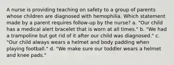 A nurse is providing teaching on safety to a group of parents whose children are diagnosed with hemophilia. Which statement made by a parent requires follow-up by the nurse? a. "Our child has a medical alert bracelet that is worn at all times." b. "We had a trampoline but got rid of it after our child was diagnosed." c. "Our child always wears a helmet and body padding when playing football." d. "We make sure our toddler wears a helmet and knee pads."