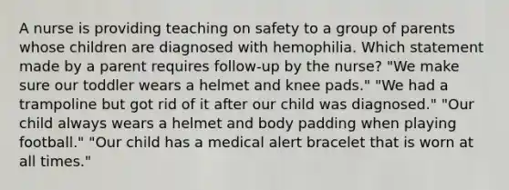 A nurse is providing teaching on safety to a group of parents whose children are diagnosed with hemophilia. Which statement made by a parent requires follow-up by the nurse? "We make sure our toddler wears a helmet and knee pads." "We had a trampoline but got rid of it after our child was diagnosed." "Our child always wears a helmet and body padding when playing football." "Our child has a medical alert bracelet that is worn at all times."