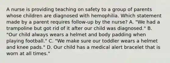 A nurse is providing teaching on safety to a group of parents whose children are diagnosed with hemophilia. Which statement made by a parent requires follow-up by the nurse? A. "We had a trampoline but got rid of it after our child was diagnosed." B. "Our child always wears a helmet and body padding when playing football." C. "We make sure our toddler wears a helmet and knee pads." D. Our child has a medical alert bracelet that is worn at all times."