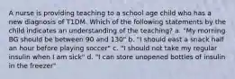 A nurse is providing teaching to a school age child who has a new diagnosis of T1DM. Which of the following statements by the child indicates an understanding of the teaching? a. "My morning BG should be between 90 and 130" b. "I should east a snack half an hour before playing soccer" c. "I should not take my regular insulin when I am sick" d. "I can store unopened bottles of insulin in the freezer"