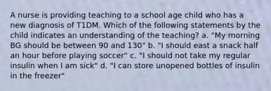 A nurse is providing teaching to a school age child who has a new diagnosis of T1DM. Which of the following statements by the child indicates an understanding of the teaching? a. "My morning BG should be between 90 and 130" b. "I should east a snack half an hour before playing soccer" c. "I should not take my regular insulin when I am sick" d. "I can store unopened bottles of insulin in the freezer"