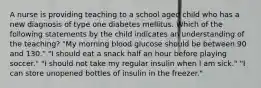 A nurse is providing teaching to a school aged child who has a new diagnosis of type one diabetes mellitus. Which of the following statements by the child indicates an understanding of the teaching? "My morning blood glucose should be between 90 and 130." "I should eat a snack half an hour before playing soccer." "I should not take my regular insulin when I am sick." "I can store unopened bottles of insulin in the freezer."