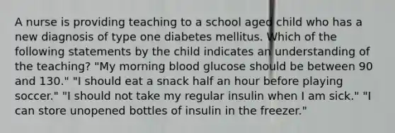 A nurse is providing teaching to a school aged child who has a new diagnosis of type one diabetes mellitus. Which of the following statements by the child indicates an understanding of the teaching? "My morning blood glucose should be between 90 and 130." "I should eat a snack half an hour before playing soccer." "I should not take my regular insulin when I am sick." "I can store unopened bottles of insulin in the freezer."