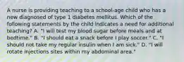 A nurse is providing teaching to a school-age child who has a new diagnosed of type 1 diabetes mellitus. Which of the following statements by the child indicates a need for additional teaching? A. "I will test my blood sugar before meals and at bedtime." B. "I should eat a snack before I play soccer." C. "I should not take my regular insulin when I am sick." D. "I will rotate injections sites within my abdominal area."