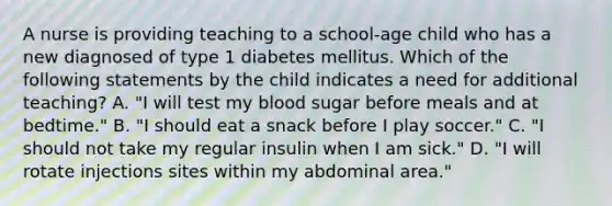 A nurse is providing teaching to a school-age child who has a new diagnosed of type 1 diabetes mellitus. Which of the following statements by the child indicates a need for additional teaching? A. "I will test my blood sugar before meals and at bedtime." B. "I should eat a snack before I play soccer." C. "I should not take my regular insulin when I am sick." D. "I will rotate injections sites within my abdominal area."