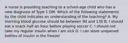 A nurse is providing teaching to a school-age child who has a new diagnosis of Type 1 DM. Which of the following statements by the child indicates an understanding of the teaching? A. My morning blood glucose should be between 90 and 130 B. I should eat a snack half an hour before playing soccer C. I should not take my regular insulin when I am sick D. I can store unopened bottles of insulin in the freezer