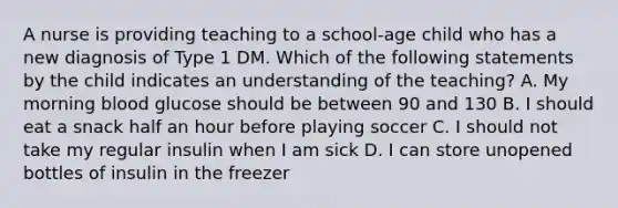 A nurse is providing teaching to a school-age child who has a new diagnosis of Type 1 DM. Which of the following statements by the child indicates an understanding of the teaching? A. My morning blood glucose should be between 90 and 130 B. I should eat a snack half an hour before playing soccer C. I should not take my regular insulin when I am sick D. I can store unopened bottles of insulin in the freezer