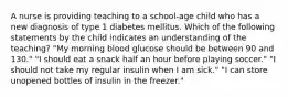 A nurse is providing teaching to a school-age child who has a new diagnosis of type 1 diabetes mellitus. Which of the following statements by the child indicates an understanding of the teaching? "My morning blood glucose should be between 90 and 130." "I should eat a snack half an hour before playing soccer." "I should not take my regular insulin when I am sick." "I can store unopened bottles of insulin in the freezer."