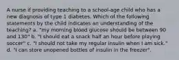 A nurse if providing teaching to a school-age child who has a new diagnosis of type 1 diabetes. Which of the following statements by the child indicates an understanding of the teaching? a. "my morning blood glucose should be between 90 and 130" b. "I should eat a snack half an hour before playing soccer" c. "I should not take my regular insulin when I am sick." d. "I can store unopened bottles of insulin in the freezer".