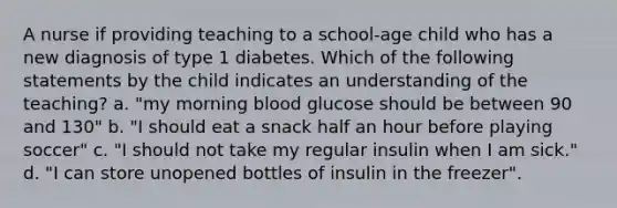 A nurse if providing teaching to a school-age child who has a new diagnosis of type 1 diabetes. Which of the following statements by the child indicates an understanding of the teaching? a. "my morning blood glucose should be between 90 and 130" b. "I should eat a snack half an hour before playing soccer" c. "I should not take my regular insulin when I am sick." d. "I can store unopened bottles of insulin in the freezer".