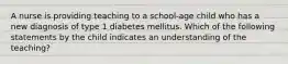 A nurse is providing teaching to a school-age child who has a new diagnosis of type 1 diabetes mellitus. Which of the following statements by the child indicates an understanding of the teaching?