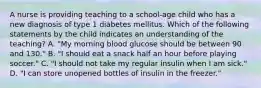 A nurse is providing teaching to a school-age child who has a new diagnosis of type 1 diabetes mellitus. Which of the following statements by the child indicates an understanding of the teaching? A. "My morning blood glucose should be between 90 and 130." B. "I should eat a snack half an hour before playing soccer." C. "I should not take my regular insulin when I am sick." D. "I can store unopened bottles of insulin in the freezer."