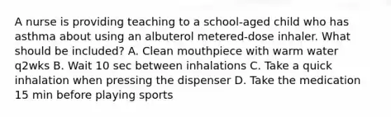 A nurse is providing teaching to a school-aged child who has asthma about using an albuterol metered-dose inhaler. What should be included? A. Clean mouthpiece with warm water q2wks B. Wait 10 sec between inhalations C. Take a quick inhalation when pressing the dispenser D. Take the medication 15 min before playing sports