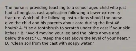 The nurse is providing teaching to a school-aged child who just had a fiberglass cast application following a lower-extremity fracture. Which of the following instructions should the nurse give the child and his parents about care during the first 48 hours? A. "Use a toothbrush to scratch under the cast if your skin itches." B. "Avoid moving your leg and the joints above and below the cast." C. "Keep the cast above the level of your heart." D. "Clean soil from the cast with soapy water."