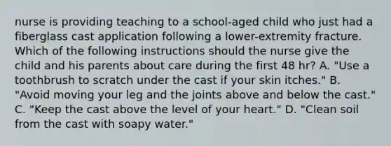 nurse is providing teaching to a school-aged child who just had a fiberglass cast application following a lower-extremity fracture. Which of the following instructions should the nurse give the child and his parents about care during the first 48 hr? A. "Use a toothbrush to scratch under the cast if your skin itches." B. "Avoid moving your leg and the joints above and below the cast." C. "Keep the cast above the level of your heart." D. "Clean soil from the cast with soapy water."