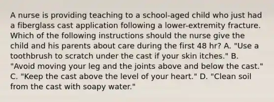 A nurse is providing teaching to a school-aged child who just had a fiberglass cast application following a lower-extremity fracture. Which of the following instructions should the nurse give the child and his parents about care during the first 48 hr? A. "Use a toothbrush to scratch under the cast if your skin itches." B. "Avoid moving your leg and the joints above and below the cast." C. "Keep the cast above the level of your heart." D. "Clean soil from the cast with soapy water."