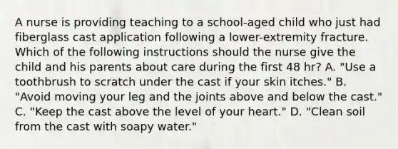 A nurse is providing teaching to a school-aged child who just had fiberglass cast application following a lower-extremity fracture. Which of the following instructions should the nurse give the child and his parents about care during the first 48 hr? A. "Use a toothbrush to scratch under the cast if your skin itches." B. "Avoid moving your leg and the joints above and below the cast." C. "Keep the cast above the level of your heart." D. "Clean soil from the cast with soapy water."