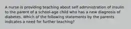 A nurse is providing teaching about self administration of insulin to the parent of a school-age child who has a new diagnosis of diabetes. Which of the following statements by the parents indicates a need for further teaching?