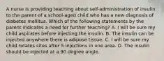 A nurse is providing teaching about self-administration of insulin to the parent of a school-aged child who has a new diagnosis of diabetes mellitus. Which of the following statements by the parent indicates a need for further teaching? A. I will be sure my child aspirates before injecting the insulin. B. The insulin can be injected anywhere there is adipose tissue. C. I will be sure my child rotates sites after 5 injections in one area. D. The insulin should be injected at a 90 degree angle.