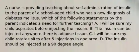 A nurse is providing teaching about self-administration of insulin to the parent of a school-aged child who has a new diagnosis of diabetes mellitus. Which of the following statements by the parent indicates a need for further teaching? A. I will be sure my child aspirates before injecting the insulin. B. The insulin can be injected anywhere there is adipose tissue. C. I will be sure my child rotates sites after 5 injections in one area. D. The insulin should be injected at a 90 degree angle.