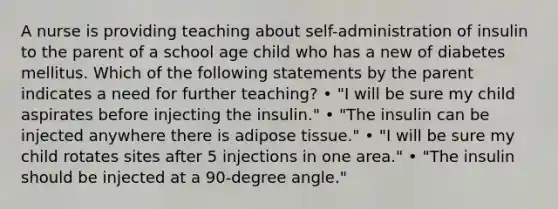 A nurse is providing teaching about self-administration of insulin to the parent of a school age child who has a new of diabetes mellitus. Which of the following statements by the parent indicates a need for further teaching? • "I will be sure my child aspirates before injecting the insulin." • "The insulin can be injected anywhere there is adipose tissue." • "I will be sure my child rotates sites after 5 injections in one area." • "The insulin should be injected at a 90-degree angle."