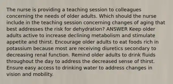 The nurse is providing a teaching session to colleagues concerning the needs of older adults. Which should the nurse include in the teaching session concerning changes of aging that best addresses the risk for dehydration? ANSWER Keep older adults active to increase declining metabolism and stimulate appetite and thirst. Encourage older adults to eat foods rich in potassium because most are receiving diuretics secondary to decreasing renal function. Remind older adults to drink fluids throughout the day to address the decreased sense of thirst. Ensure easy access to drinking water to address changes in vision and mobility.