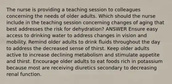 The nurse is providing a teaching session to colleagues concerning the needs of older adults. Which should the nurse include in the teaching session concerning changes of aging that best addresses the risk for dehydration? ANSWER Ensure easy access to drinking water to address changes in vision and mobility. Remind older adults to drink fluids throughout the day to address the decreased sense of thirst. Keep older adults active to increase declining metabolism and stimulate appetite and thirst. Encourage older adults to eat foods rich in potassium because most are receiving diuretics secondary to decreasing renal function.