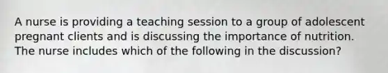 A nurse is providing a teaching session to a group of adolescent pregnant clients and is discussing the importance of nutrition. The nurse includes which of the following in the discussion?