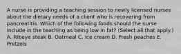 A nurse is providing a teaching session to newly licensed nurses about the dietary needs of a client who is recovering from pancreatitis. Which of the following foods should the nurse include in the teaching as being low in fat? (Select all that apply.) A. Ribeye steak B. Oatmeal C. Ice cream D. Fresh peaches E. Pretzels