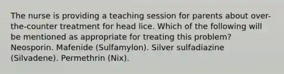 The nurse is providing a teaching session for parents about over-the-counter treatment for head lice. Which of the following will be mentioned as appropriate for treating this problem? Neosporin. Mafenide (Sulfamylon). Silver sulfadiazine (Silvadene). Permethrin (Nix).