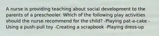 A nurse is providing teaching about social development to the parents of a preschooler. Which of the following play activities should the nurse recommend for the child? -Playing pat-a-cake -Using a push-pull toy -Creating a scrapbook -Playing dress-up