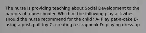 The nurse is providing teaching about Social Development to the parents of a preschooler. Which of the following play activities should the nurse recommend for the child? A- Play pat-a-cake B- using a push pull toy C- creating a scrapbook D- playing dress-up