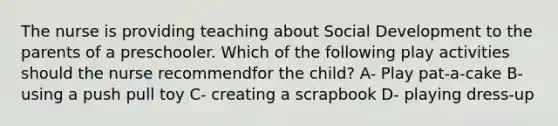 The nurse is providing teaching about Social Development to the parents of a preschooler. Which of the following play activities should the nurse recommendfor the child? A- Play pat-a-cake B- using a push pull toy C- creating a scrapbook D- playing dress-up