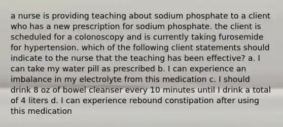 a nurse is providing teaching about sodium phosphate to a client who has a new prescription for sodium phosphate. the client is scheduled for a colonoscopy and is currently taking furosemide for hypertension. which of the following client statements should indicate to the nurse that the teaching has been effective? a. I can take my water pill as prescribed b. I can experience an imbalance in my electrolyte from this medication c. I should drink 8 oz of bowel cleanser every 10 minutes until I drink a total of 4 liters d. I can experience rebound constipation after using this medication