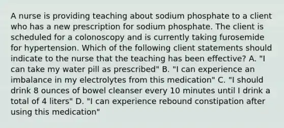 A nurse is providing teaching about sodium phosphate to a client who has a new prescription for sodium phosphate. The client is scheduled for a colonoscopy and is currently taking furosemide for hypertension. Which of the following client statements should indicate to the nurse that the teaching has been effective? A. "I can take my water pill as prescribed" B. "I can experience an imbalance in my electrolytes from this medication" C. "I should drink 8 ounces of bowel cleanser every 10 minutes until I drink a total of 4 liters" D. "I can experience rebound constipation after using this medication"