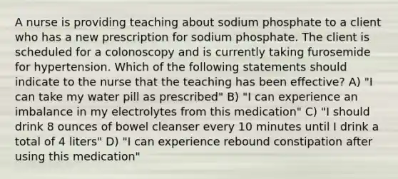 A nurse is providing teaching about sodium phosphate to a client who has a new prescription for sodium phosphate. The client is scheduled for a colonoscopy and is currently taking furosemide for hypertension. Which of the following statements should indicate to the nurse that the teaching has been effective? A) "I can take my water pill as prescribed" B) "I can experience an imbalance in my electrolytes from this medication" C) "I should drink 8 ounces of bowel cleanser every 10 minutes until I drink a total of 4 liters" D) "I can experience rebound constipation after using this medication"