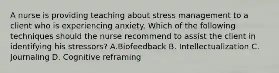 A nurse is providing teaching about stress management to a client who is experiencing anxiety. Which of the following techniques should the nurse recommend to assist the client in identifying his stressors? A.Biofeedback B. Intellectualization C. Journaling D. Cognitive reframing