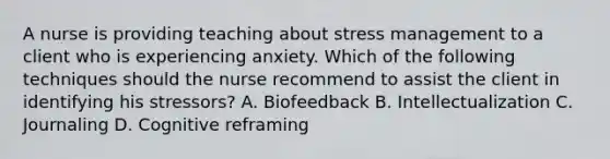 A nurse is providing teaching about stress management to a client who is experiencing anxiety. Which of the following techniques should the nurse recommend to assist the client in identifying his stressors? A. Biofeedback B. Intellectualization C. Journaling D. Cognitive reframing