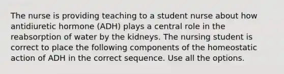 The nurse is providing teaching to a student nurse about how antidiuretic hormone (ADH) plays a central role in the reabsorption of water by the kidneys. The nursing student is correct to place the following components of the homeostatic action of ADH in the correct sequence. Use all the options.