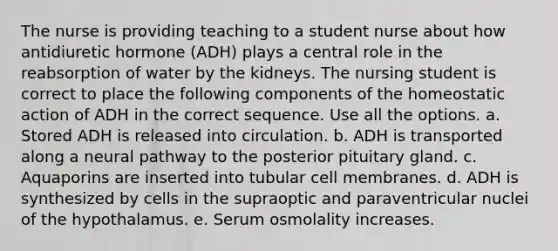 The nurse is providing teaching to a student nurse about how antidiuretic hormone (ADH) plays a central role in the reabsorption of water by the kidneys. The nursing student is correct to place the following components of the homeostatic action of ADH in the correct sequence. Use all the options. a. Stored ADH is released into circulation. b. ADH is transported along a neural pathway to the posterior pituitary gland. c. Aquaporins are inserted into tubular cell membranes. d. ADH is synthesized by cells in the supraoptic and paraventricular nuclei of the hypothalamus. e. Serum osmolality increases.