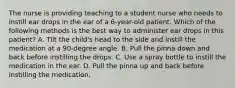 The nurse is providing teaching to a student nurse who needs to instill ear drops in the ear of a 6-year-old patient. Which of the following methods is the best way to administer ear drops in this patient? A. Tilt the child's head to the side and instill the medication at a 90-degree angle. B. Pull the pinna down and back before instilling the drops. C. Use a spray bottle to instill the medication in the ear. D. Pull the pinna up and back before instilling the medication.