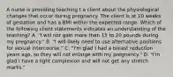 A nurse is providing teaching t a client about the physiological changes that occur during pregnancy. The client is at 10 weeks of gestation and has a BMI within the expected range. Which of the following client statements indicates an understanding of the teaching? A. "I will not gain more than 15 to 20 pounds during my pregnancy." B. "I will likely need to use alternative positions for sexual intercourse." C. "I'm glad I had a breast reduction years ago, so they will not enlarge with my pregnancy." D. "I'm glad I have a light complexion and will not get any stretch marks."