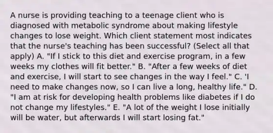 A nurse is providing teaching to a teenage client who is diagnosed with metabolic syndrome about making lifestyle changes to lose weight. Which client statement most indicates that the nurse's teaching has been successful? (Select all that apply) A. "If I stick to this diet and exercise program, in a few weeks my clothes will fit better." B. "After a few weeks of diet and exercise, I will start to see changes in the way I feel." C. 'I need to make changes now, so I can live a long, healthy life." D. "I am at risk for developing health problems like diabetes if I do not change my lifestyles." E. "A lot of the weight I lose initially will be water, but afterwards I will start losing fat."