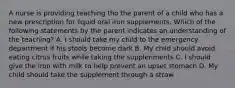 A nurse is providing teaching tho the parent of a child who has a new prescription for liquid oral iron supplements. Which of the following statements by the parent indicates an understanding of the teaching? A. I should take my child to the emergency department if his stools become dark B. My child should avoid eating citrus fruits while taking the supplenments C. I should give the iron with milk to help prevent an upset stomach D. My child should take the supplement through a straw